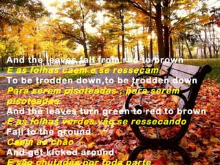 And the leaves fall from red to brown
E as folhas caem e se ressecam
To be trodden down,to be trodden down
Para serem pisoteadas , para serem
pisoteadas
And the leaves turn green to red to brown
E as folhas verdes vão se ressecando
Fall to the ground
Caem ao chão
And get kicked around
 