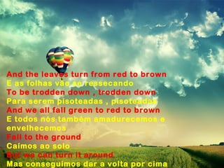 And the leaves turn from red to brown
E as folhas vão se ressecando
To be trodden down , trodden down
Para serem pisoteadas , pisoteadas
And we all fall green to red to brown
E todos nós também amadurecemos e
envelhecemos
Fall to the ground
Caímos ao solo
But we can turn it around
Mas conseguimos dar a volta por cima
 