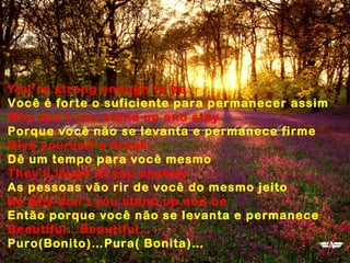 You’re strong enough to be
Você é forte o suficiente para permanecer assim
Why don't you stand up and stay
Porque você não se levanta e permanece firme
Give yourself a break
Dê um tempo para você mesmo
They'll laugh at you anyway
As pessoas vão rir de você do mesmo jeito
So why don't you stand up and be
Então porque você não se levanta e permanece
Beautiful…Beautiful…
Puro(Bonito)…Pura( Bonita)…
 