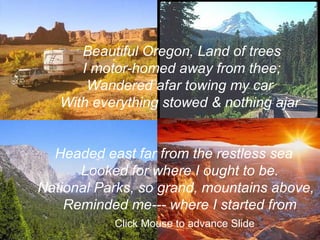 Beautiful Oregon, Land of trees I motor-homed away from thee; Wandered afar towing my car  With everything stowed & nothing ajar Headed east far from the restless sea Looked for where I ought to be. National Parks, so grand, mountains above, Reminded me--- where I started from Click Mouse to advance Slide 