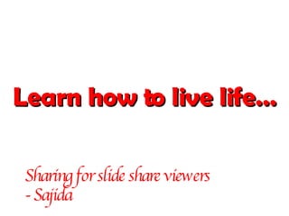 Learn how to live life… Sharing for slide share viewers  - Sajida 