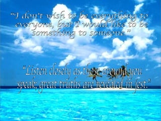 “I don't wish to be everything to everyone, but I would like to be something to someone.” “Listen closely as those around you speak; great truths are revealed in jest.” 