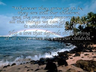 “Whatever they grow up to be, they are still our children, and the one most important of all the things we can give to them is unconditional love. Not a love that depends on anything  at all except that they are our children.” 