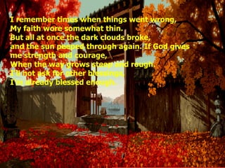 I remember times when things went wrong, My faith wore somewhat thin. But all at once the dark clouds broke, and the sun peeped through again. If God gives me strength and courage, When the way grows steep and rough. I'll not ask for other blessings, I'm already blessed enough.
