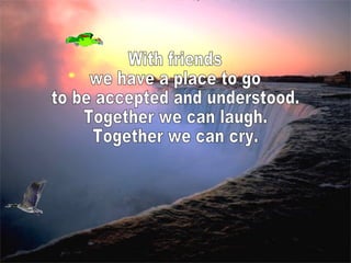With friends we have a place to go to be accepted and understood. Together we can laugh. Together we can cry.  