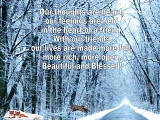Our thoughts are heard, our feelings are held in the heart of a friend. With our friends our lives are made more full, more rich, more open, Beautiful and Blessed!  