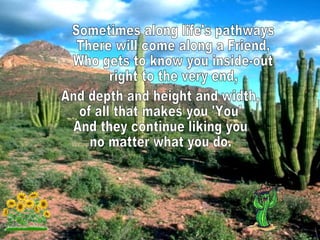 Sometimes along life's pathways There will come along a Friend, Who gets to know you inside-out right to the very end, And depth and height and width, of all that makes you 'You' And they continue liking you no matter what you do.  