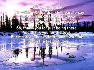 And so, my Friend, I'm writing with a thankful heart to say - I'm so glad I've a friend like you - You've helped me on my way. So, thank you for just being there. And thank you for the toys. But mostly - Thanks for running with me through the Field of Joys.  