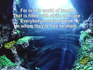 For in this world of trouble That is filled with strife and care Everybody needs a friend In whom they're free to share.  