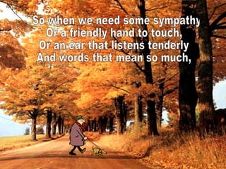 So when we need some sympathy Or a friendly hand to touch, Or an ear that listens tenderly And words that mean so much,  