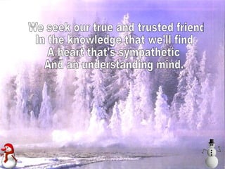 We seek our true and trusted friend In the knowledge that we'll find A heart that's sympathetic And an understanding mind.  