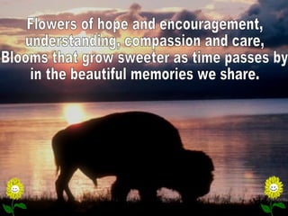 Flowers of hope and encouragement, understanding, compassion and care, Blooms that grow sweeter as time passes by in the beautiful memories we share.  