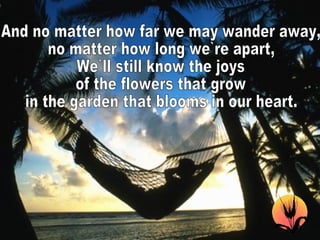 And no matter how far we may wander away, no matter how long we`re apart, We`ll still know the joys of the flowers that grow in the garden that blooms in our heart.  