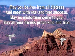May you be free from all distress And meet with real and true success, May no misfortune come to you, May all your friends prove kind and true. 
