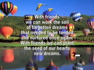 With friends we can work the soil of forgotten dreams that needed to be tended and nurtured once again. With friends we can plant the seed of our hearts new dreams.  