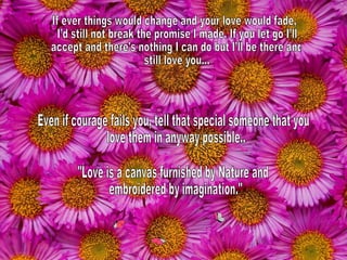 If ever things would change and your love would fade, I’d still not break the promise I made. If you let go I’ll accept and there's nothing I can do but I’ll be there and still love you... Even if courage fails you, tell that special someone that you love them in anyway possible.. "Love is a canvas furnished by Nature and embroidered by imagination." 