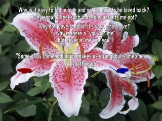 Why is it easy to fall in love and yet so hard to be loved back? why should I feel such if destiny permits me not? why do I have to fall if it's you I cant have? why is there a "you" in "me" but never a "me" in "you"? "Some of us think holding on makes us strong; but sometimes it is letting go" 
