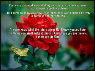 I've always wanted a world of my own were I can do whatever I want, were I could live alone, till I come to know you, now I wanted to have world shared by two, a paradise shared with you...  "I never know what the future brings But I know you are here with me now We'll make it through And I hope you are the one I share my life with."  