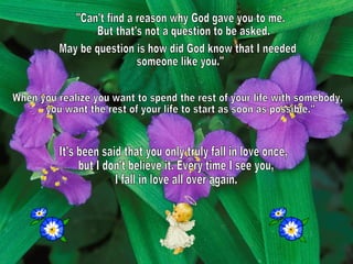 "Can't find a reason why God gave you to me. But that's not a question to be asked. May be question is how did God know that I needed someone like you." When you realize you want to spend the rest of your life with somebody, you want the rest of your life to start as soon as possible."  It's been said that you only truly fall in love once, but I don't believe it. Every time I see you, I fall in love all over again.  