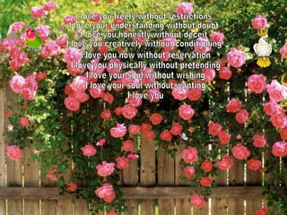 I love you freely without restrictions I love your understanding without doubt I love you honestly without deceit I love you creatively without conditioning I love you now without reservation I love you physically without pretending I love your soul without wishing I love your soul without wanting I love you 