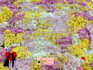 Love does not consist in gazing at each other but in looking outward, together, in the same direction. I don’t care whether you like me or love me, I just want to be important to you. To be part of your life, for part of the time; To be worth sharing your thoughts with. For I don’t care whether I like you or love you, It’s just that you are important to me. You are part of my life, for part of the time; And you are worth sharing my thoughts with. 
