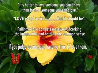 "It's better to love someone you can't have than to have someone you can't love." "LOVE is not a virus...........But it should be". Falling in love consists merely in uncorking the imagination and bottling the common sense. If you judge people, you have no time to love them. 