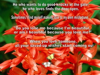 He who wants to do good knocks at the gate: he who loves finds the door open. Sometimes I find myself making love to my own misfortune. "Do you love me because I'm beautiful, or am I beautiful because you love me?" When you love someone, all your saved-up wishes start coming out 