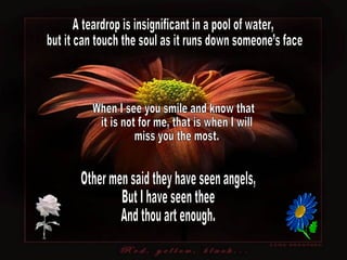A teardrop is insignificant in a pool of water, but it can touch the soul as it runs down someone’s face. Other men said they have seen angels, But I have seen thee And thou art enough. When I see you smile and know that it is not for me, that is when I will miss you the most. 