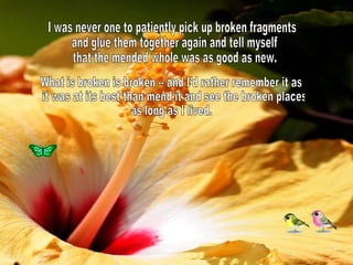 I was never one to patiently pick up broken fragments and glue them together again and tell myself that the mended whole was as good as new. What is broken is broken -- and I'd rather remember it as it was at its best than mend it and see the broken places  as long as I lived. 