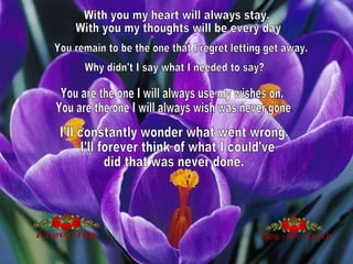 With you my heart will always stay. With you my thoughts will be every day.  You remain to be the one that I regret letting get away. Why didn't I say what I needed to say?  You are the one I will always use my wishes on. You are the one I will always wish was never gone.  I'll constantly wonder what went wrong. I'll forever think of what I could've  did that was never done. 