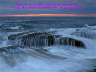 Never loose the opportunity to give sunshine to  the day of a person who needs a few encouraging words. 