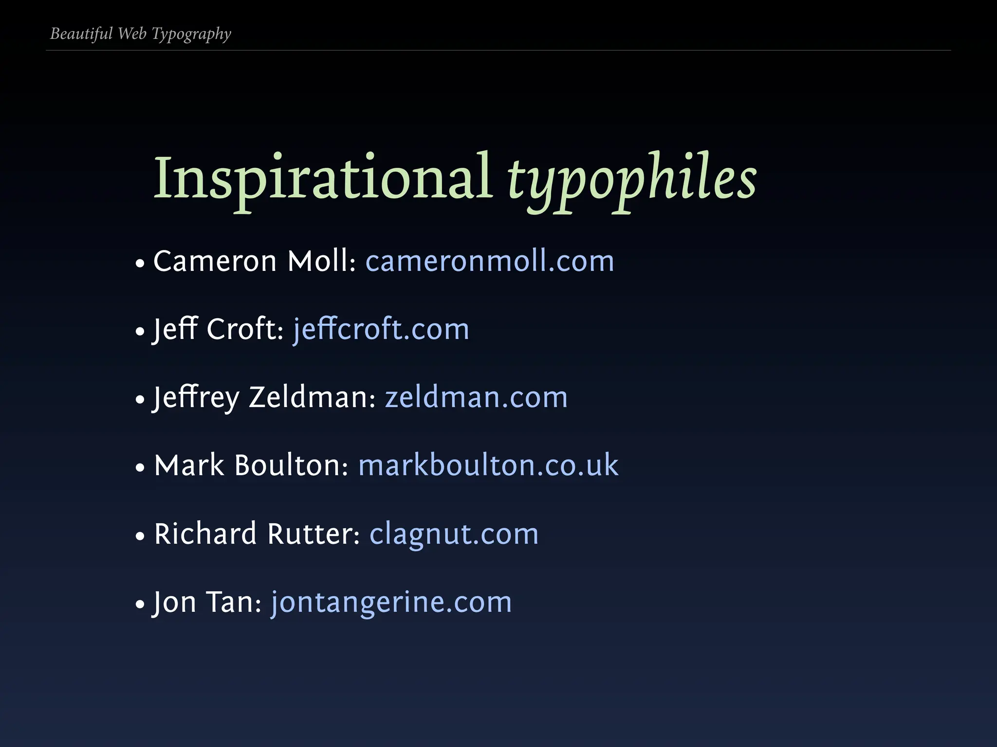 Beautiful Web Typography




             Inspirational typophiles
           • Cameron Moll: cameronmoll.com

           • Jeﬀ Croft: jeﬀcroft.com

           • Jeﬀrey Zeldman: zeldman.com

           • Mark Boulton: markboulton.co.uk

           • Richard Rutter: clagnut.com

           • Jon Tan: jontangerine.com
 