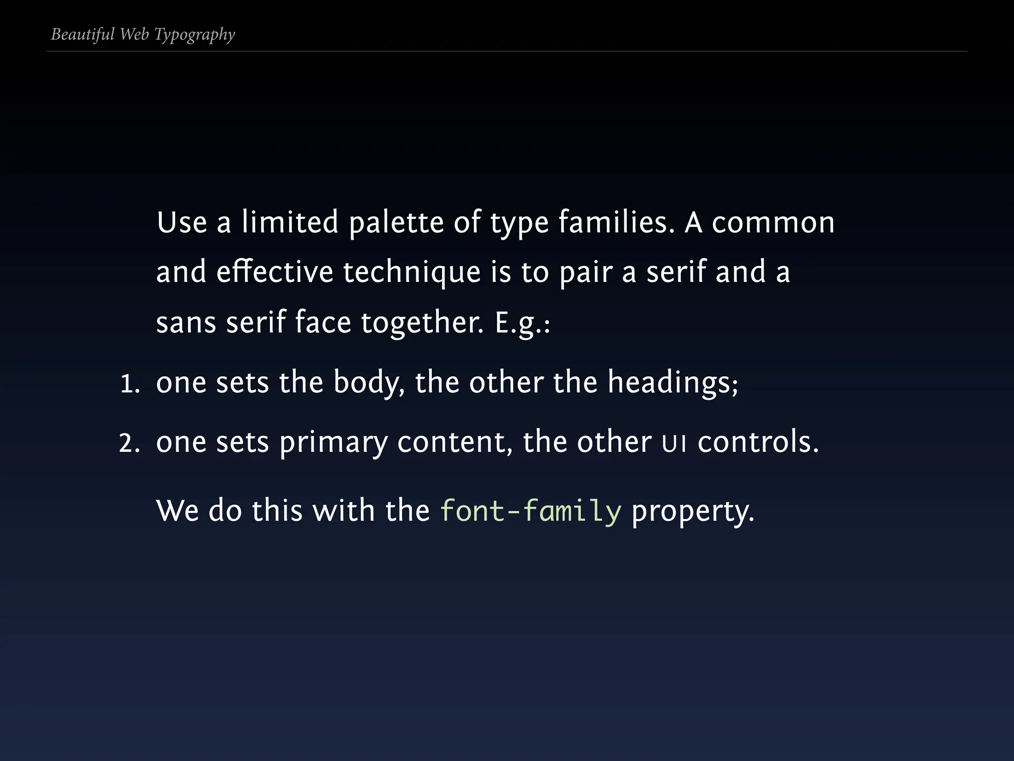 Beautiful Web Typography




             Use a limited palette of type families. A common
             and eﬀective technique is to pair a serif and a
             sans serif face together. E.g.:
         1. one sets the body, the other the headings;
        2. one sets primary content, the other UI controls.

             We do this with the font-family property.
 