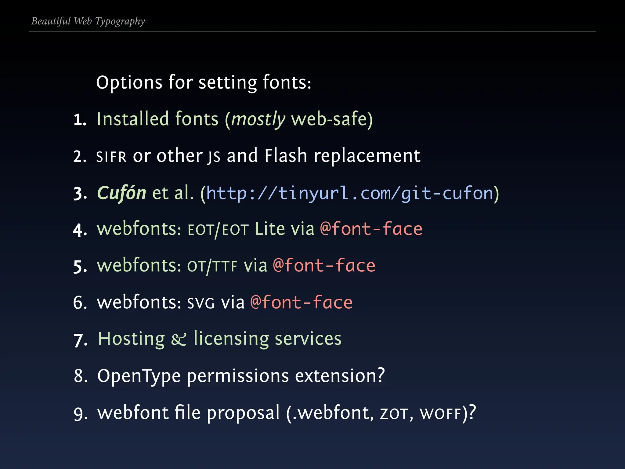 Beautiful Web Typography




             Options for setting fonts:
         1. Installed fonts (mostly web-safe)
        2. SIFR or other JS and Flash replacement
        3. Cufón et al. (http://tinyurl.com/git-cufon)
        4. webfonts: EOT/EOT Lite via @font-face
        5. webfonts: OT/TTF via @font-face
        6. webfonts: SVG via @font-face
        7. Hosting & licensing services
        8. OpenType permissions extension?
        9. webfont ﬁle proposal (.webfont, ZOT , WOFF)?
 
