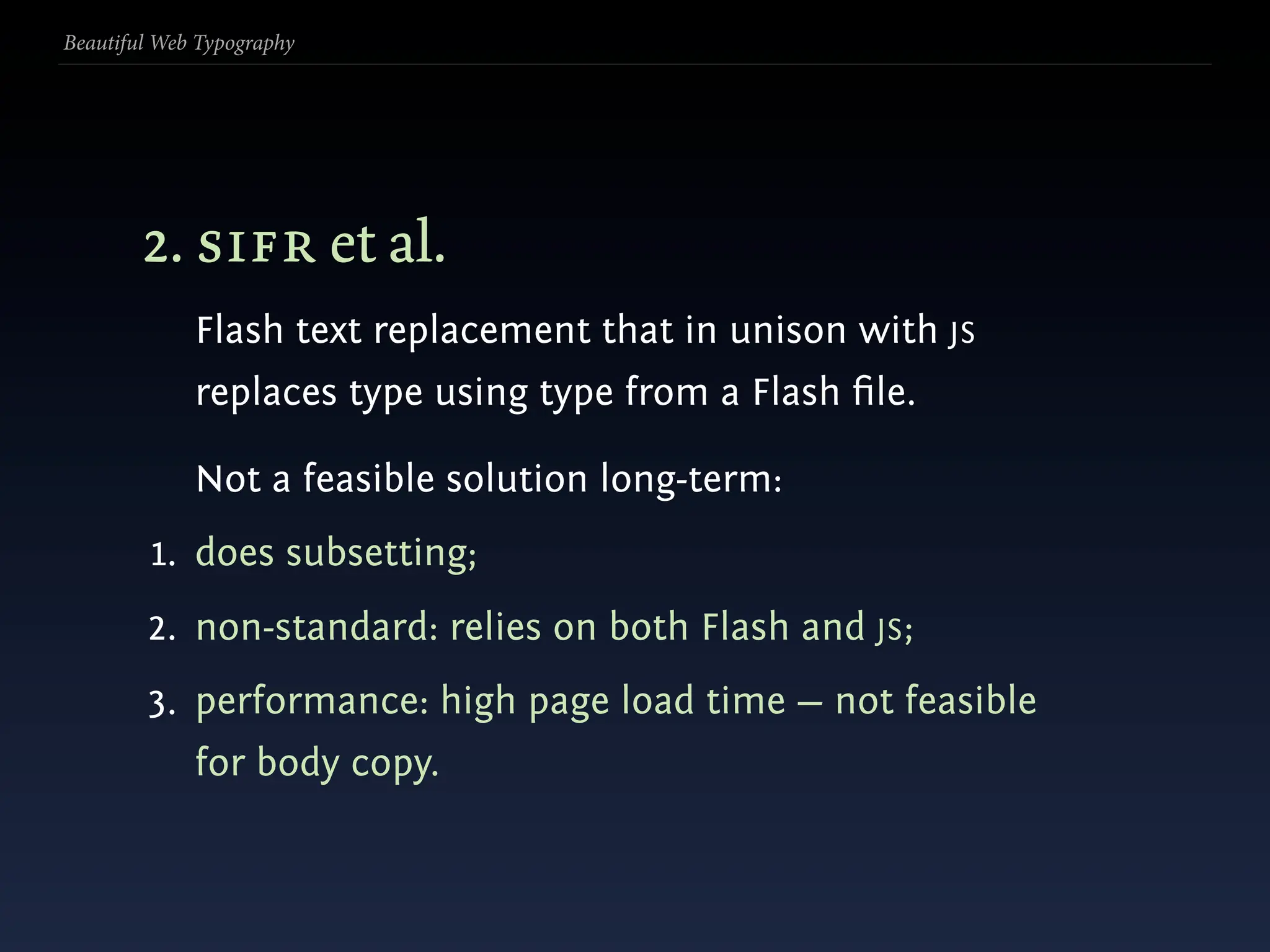 Beautiful Web Typography




        2. sifr et al.
             Flash text replacement that in unison with JS
             replaces type using type from a Flash ﬁle.

             Not a feasible solution long-term:
         1. does subsetting;
        2. non-standard: relies on both Flash and JS;
        3. performance: high page load time — not feasible
             for body copy.
 