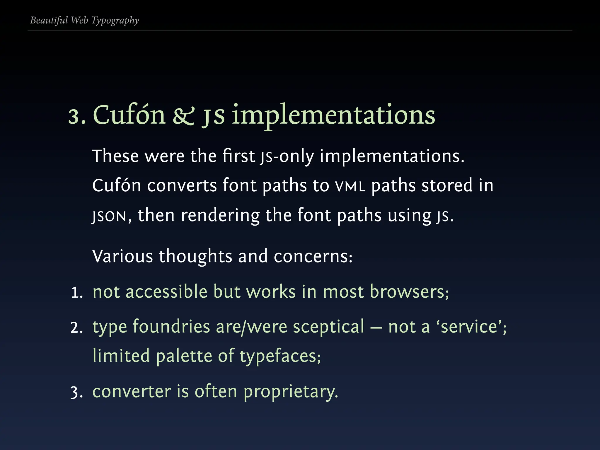 Beautiful Web Typography




        3. Cufón & js implementations
             These were the ﬁrst JS-only implementations.
             Cufón converts font paths to VML paths stored in
             JSON ,    then rendering the font paths using JS.

             Various thoughts and concerns:
         1. not accessible but works in most browsers;
        2. type foundries are/were sceptical — not a ‘service’;
             limited palette of typefaces;
        3. converter is often proprietary.
 