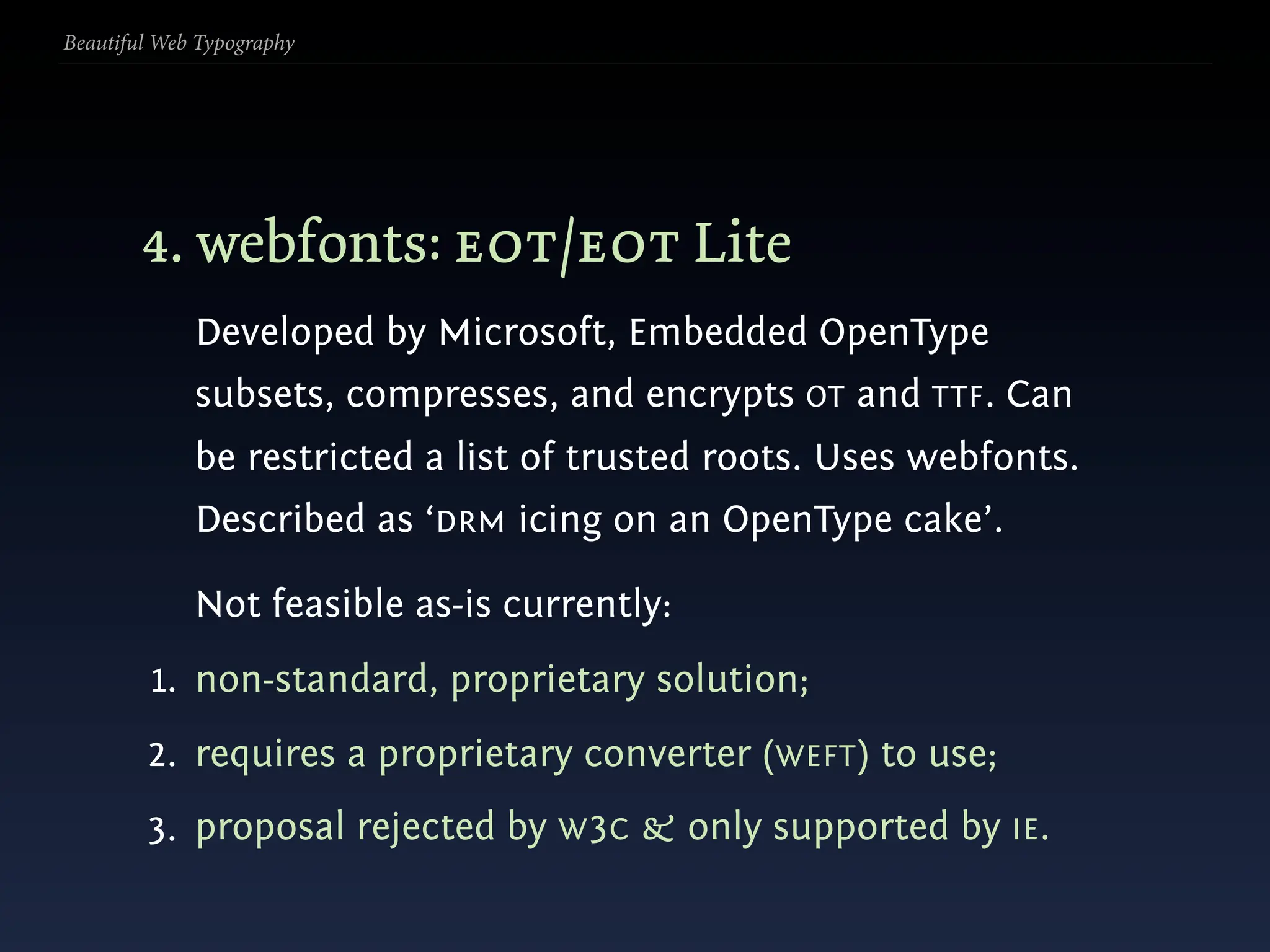 Beautiful Web Typography




        4. webfonts: eot/eot Lite
             Developed by Microsoft, Embedded OpenType
             subsets, compresses, and encrypts OT and TTF. Can
             be restricted a list of trusted roots. Uses webfonts.
             Described as ‘DRM icing on an OpenType cake’.

             Not feasible as-is currently:
         1. non-standard, proprietary solution;
        2. requires a proprietary converter (WEFT) to use;
        3. proposal rejected by W 3C & only supported by IE .
 