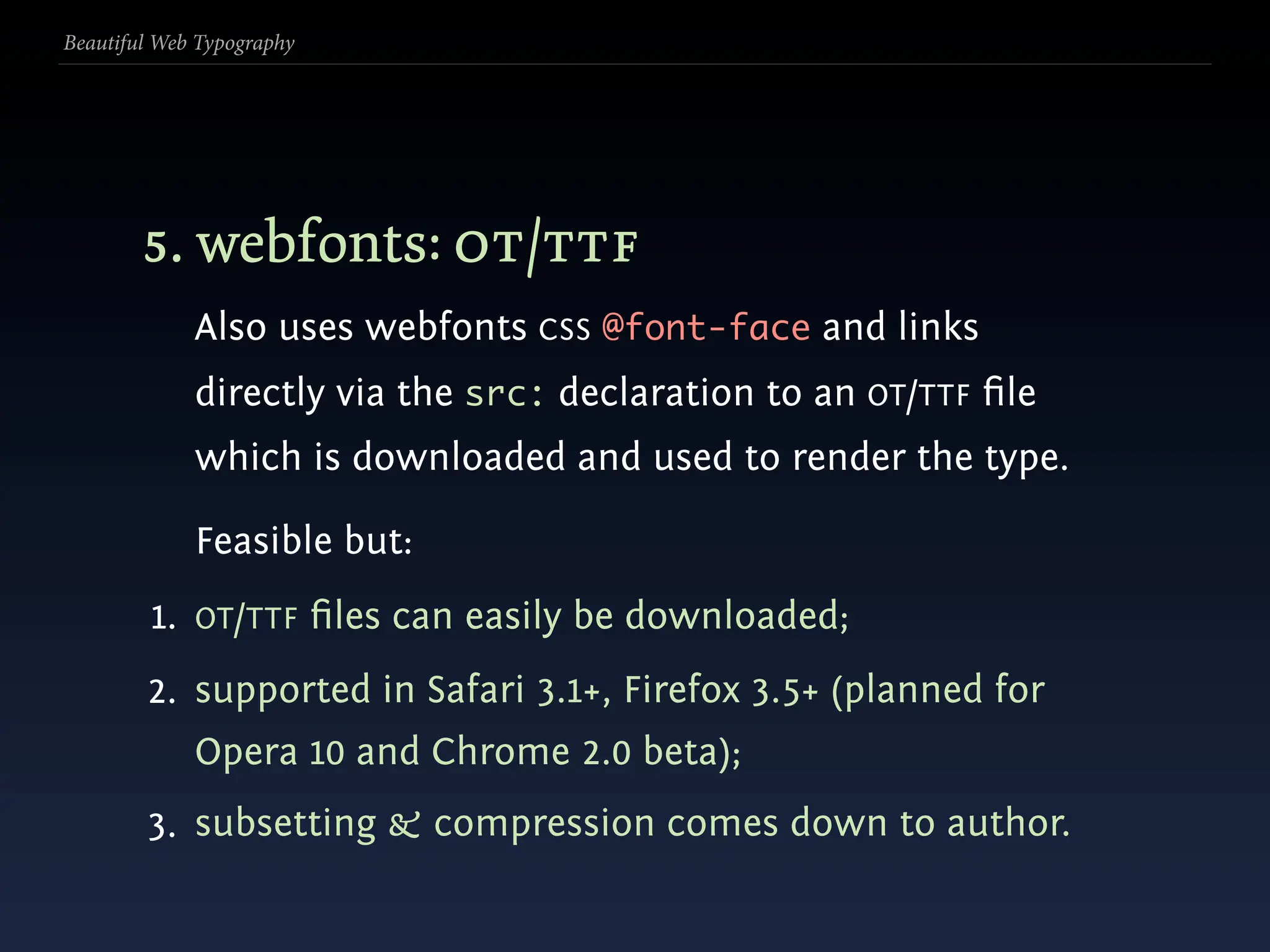 Beautiful Web Typography




        5. webfonts: ot/ttf
             Also uses webfonts CSS @font-face and links
             directly via the src: declaration to an OT/TTF ﬁle
             which is downloaded and used to render the type.

             Feasible but:
         1. OT/TTF ﬁles can easily be downloaded;
        2. supported in Safari 3.1+, Firefox 3.5+ (planned for
             Opera 10 and Chrome 2.0 beta);
        3. subsetting & compression comes down to author.
 