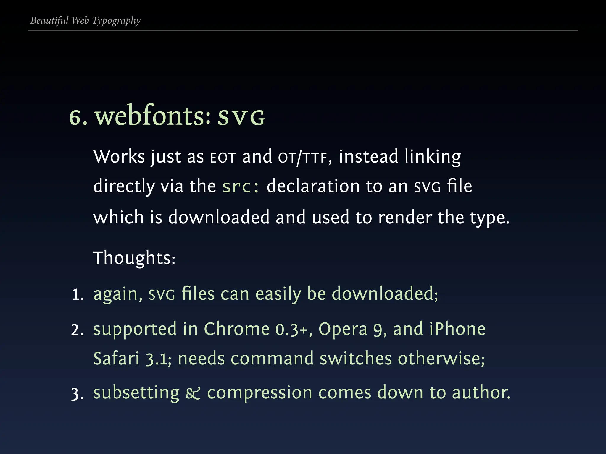 Beautiful Web Typography




        6. webfonts: svg
             Works just as EOT and OT/TTF , instead linking
             directly via the src: declaration to an SVG ﬁle
             which is downloaded and used to render the type.

             Thoughts:
         1. again, SVG ﬁles can easily be downloaded;
        2. supported in Chrome 0.3+, Opera 9, and iPhone
             Safari 3.1; needs command switches otherwise;
        3. subsetting & compression comes down to author.
 