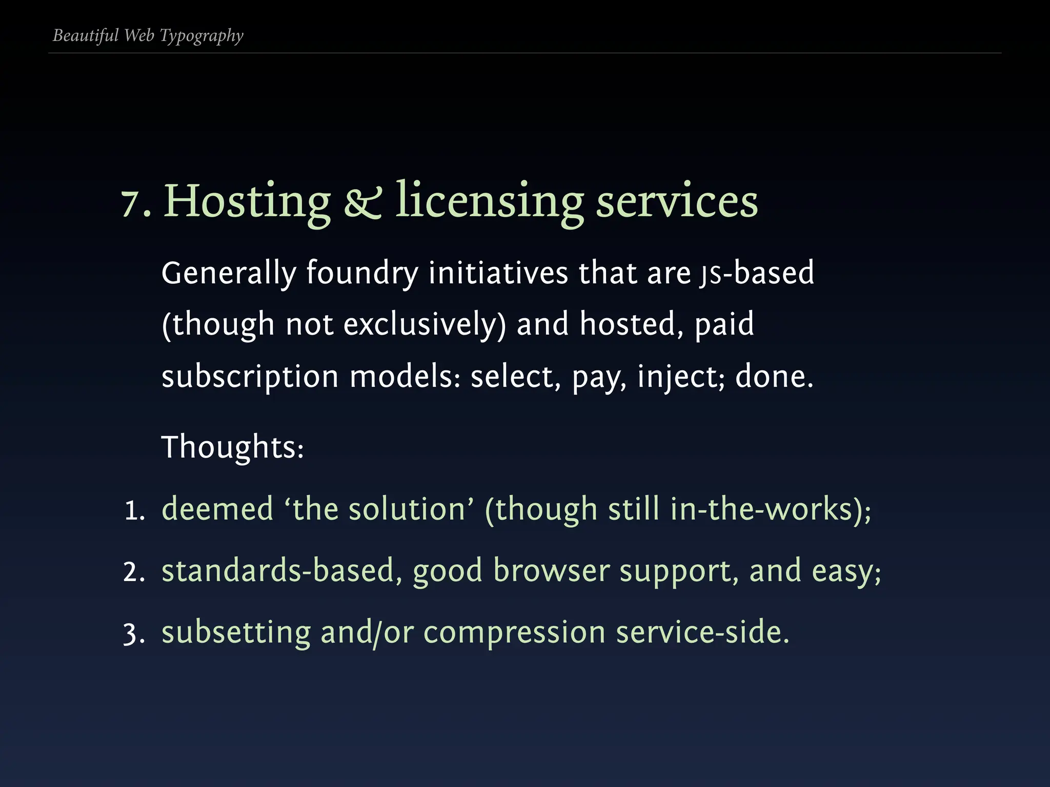 Beautiful Web Typography




        7. Hosting & licensing services
             Generally foundry initiatives that are JS-based
             (though not exclusively) and hosted, paid
             subscription models: select, pay, inject; done.

             Thoughts:
         1. deemed ‘the solution’ (though still in-the-works);
        2. standards-based, good browser support, and easy;
        3. subsetting and/or compression service-side.
 