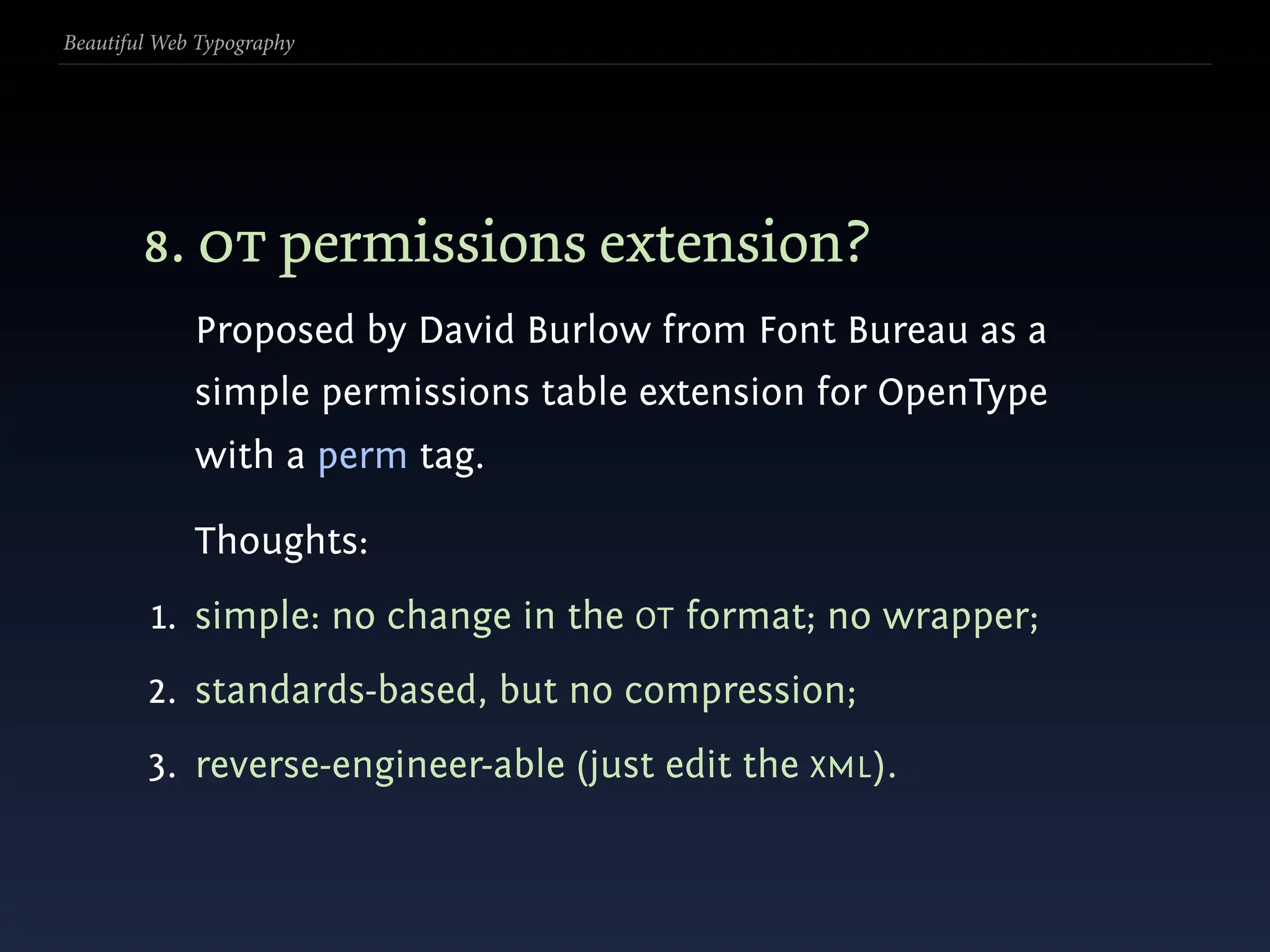 Beautiful Web Typography




        8. ot permissions extension?
             Proposed by David Burlow from Font Bureau as a
             simple permissions table extension for OpenType
             with a perm tag.

             Thoughts:
         1. simple: no change in the OT format; no wrapper;
        2. standards-based, but no compression;
        3. reverse-engineer-able (just edit the XML).
 