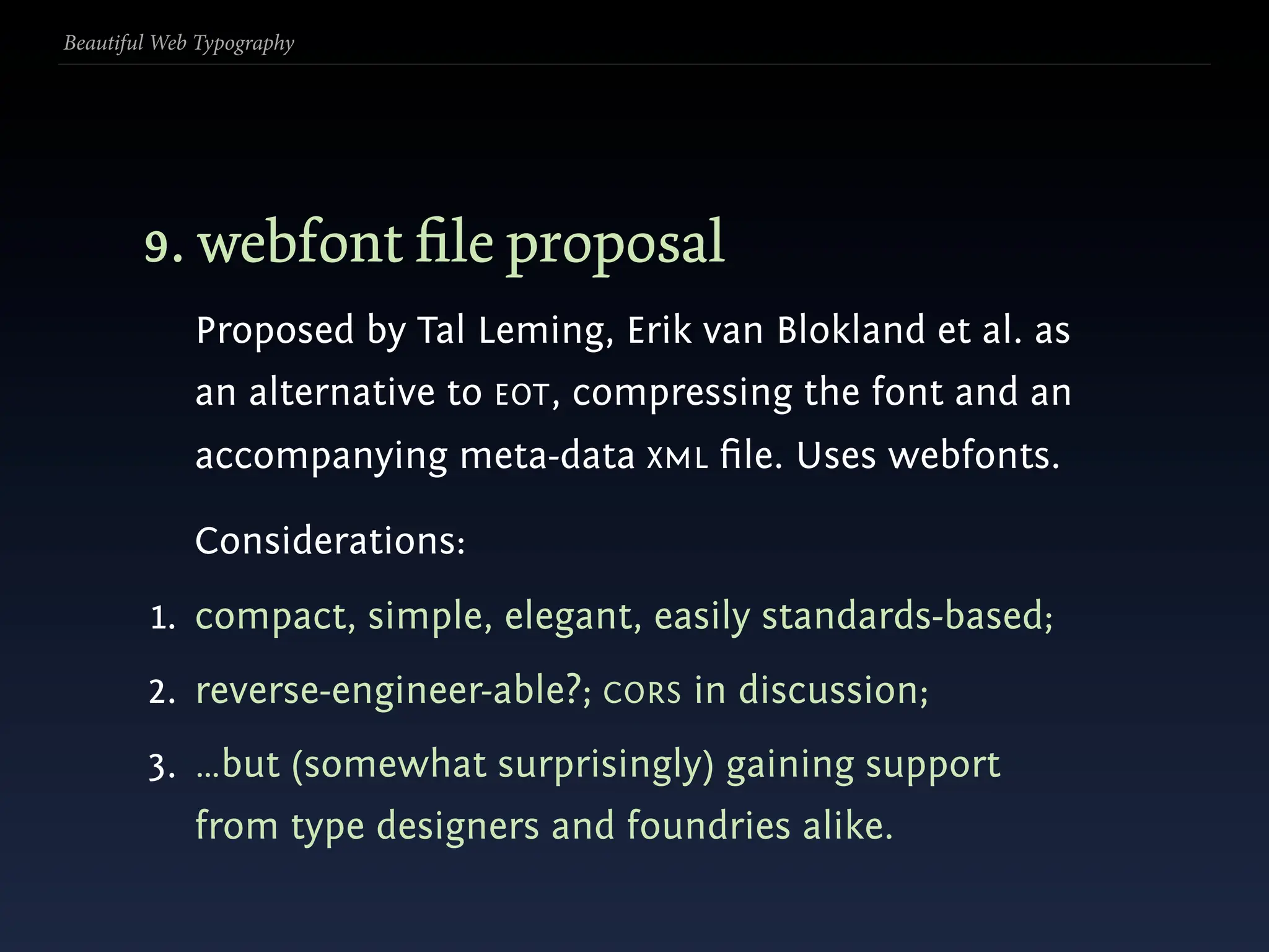 Beautiful Web Typography




        9. webfont ﬁle proposal
             Proposed by Tal Leming, Erik van Blokland et al. as
             an alternative to EOT, compressing the font and an
             accompanying meta-data XML ﬁle. Uses webfonts.

             Considerations:
         1. compact, simple, elegant, easily standards-based;
        2. reverse-engineer-able?; CORS in discussion;
        3. …but (somewhat surprisingly) gaining support
             from type designers and foundries alike.
 
