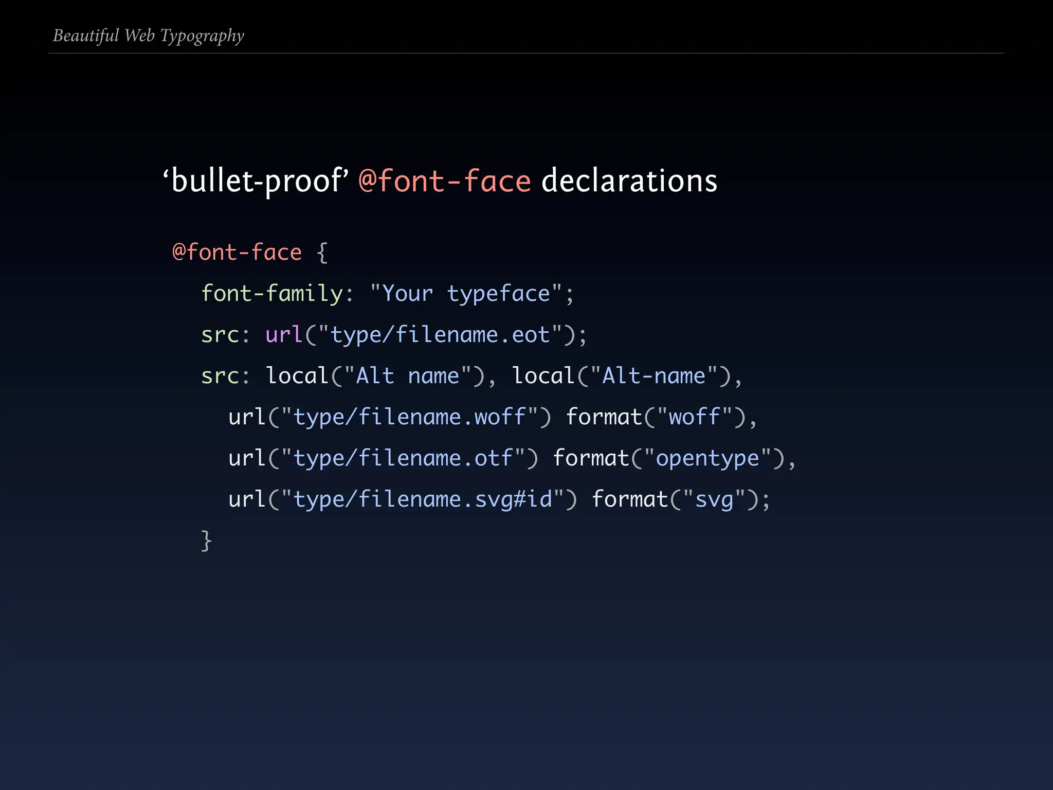 Beautiful Web Typography




             ‘bullet-proof’ @font-face declarations

               @font-face {
                  font-family: "Your typeface";
                  src: url("type/filename.eot");
                  src: local("Alt name"), local("Alt-name"),
                      url("type/filename.woff") format("woff"),
                      url("type/filename.otf") format("opentype"),
                      url("type/filename.svg#id") format("svg");
                  }
 