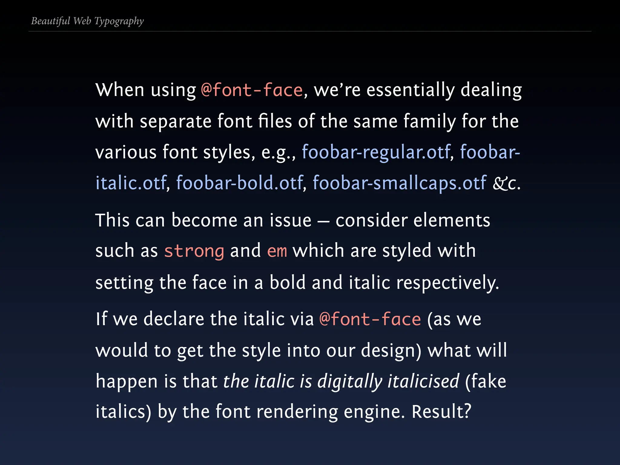 Beautiful Web Typography




             When using @font-face, we’re essentially dealing
             with separate font ﬁles of the same family for the
             various font styles, e.g., foobar-regular.otf, foobar-
             italic.otf, foobar-bold.otf, foobar-smallcaps.otf &c.
             This can become an issue — consider elements
             such as strong and em which are styled with
             setting the face in a bold and italic respectively.
             If we declare the italic via @font-face (as we
             would to get the style into our design) what will
             happen is that the italic is digitally italicised (fake
             italics) by the font rendering engine. Result?
 