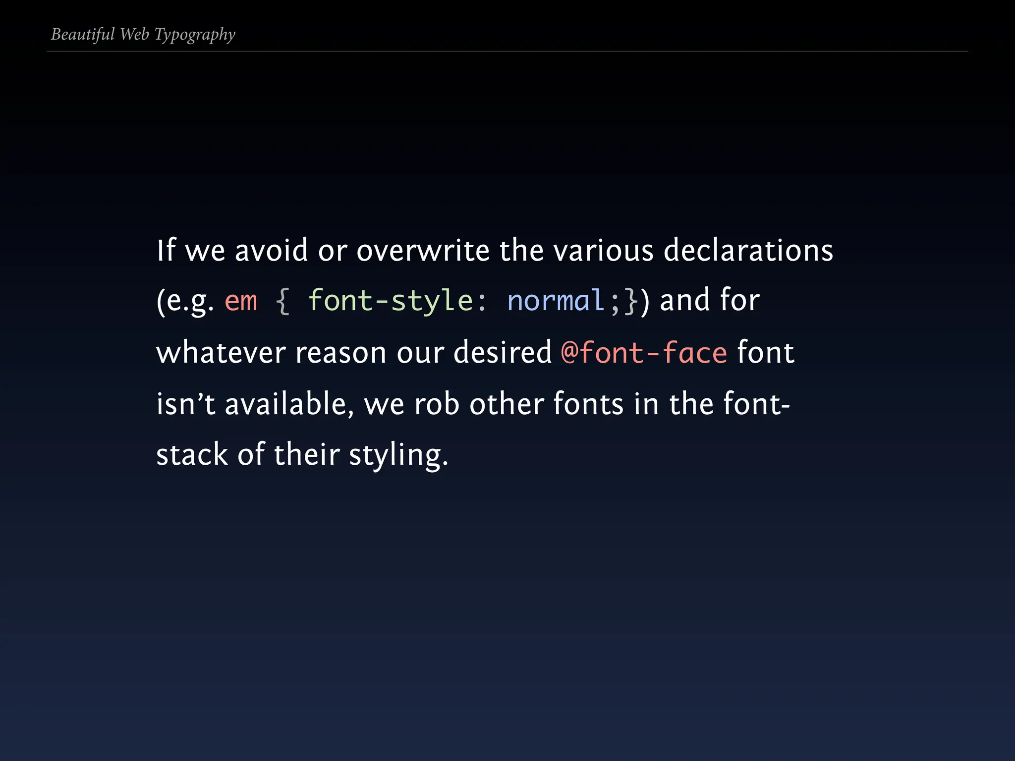 Beautiful Web Typography




             If we avoid or overwrite the various declarations
             (e.g. em { font-style: normal;}) and for
             whatever reason our desired @font-face font
             isn’t available, we rob other fonts in the font-
             stack of their styling.
 