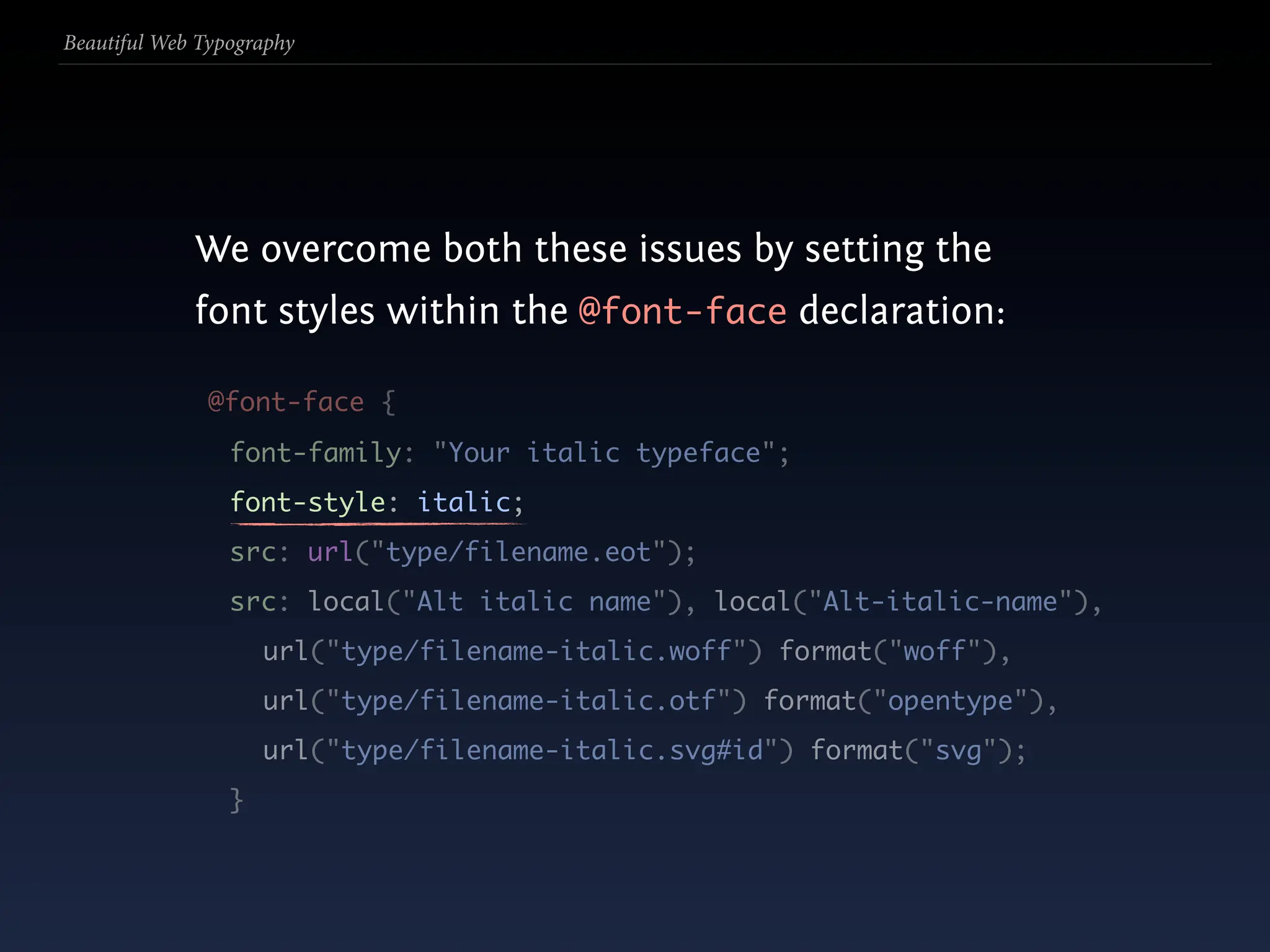 Beautiful Web Typography




             We overcome both these issues by setting the
             font styles within the @font-face declaration:

               @font-face {
                 font-family: "Your italic typeface";
                 font-style: italic;
                 src: url("type/filename.eot");
                 src: local("Alt italic name"), local("Alt-italic-name"),
                     url("type/filename-italic.woff") format("woff"),
                     url("type/filename-italic.otf") format("opentype"),
                     url("type/filename-italic.svg#id") format("svg");
                 }
 