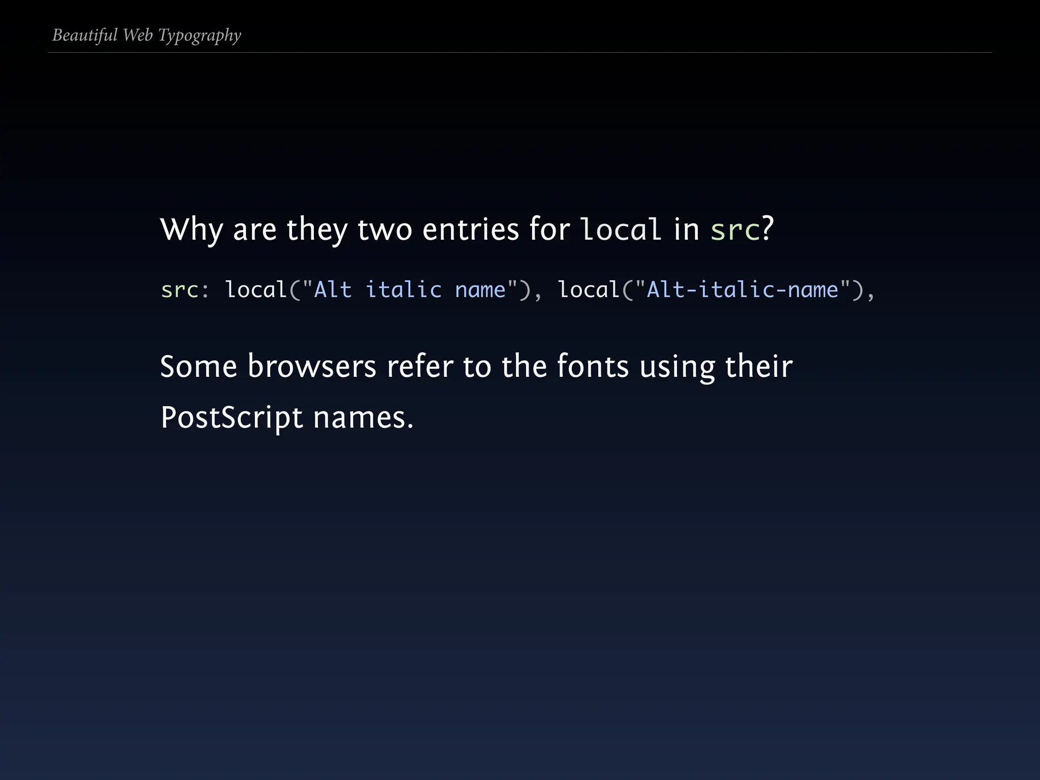 Beautiful Web Typography




             Why are they two entries for local in src?
             src: local("Alt italic name"), local("Alt-italic-name"),


             Some browsers refer to the fonts using their
             PostScript names.
 