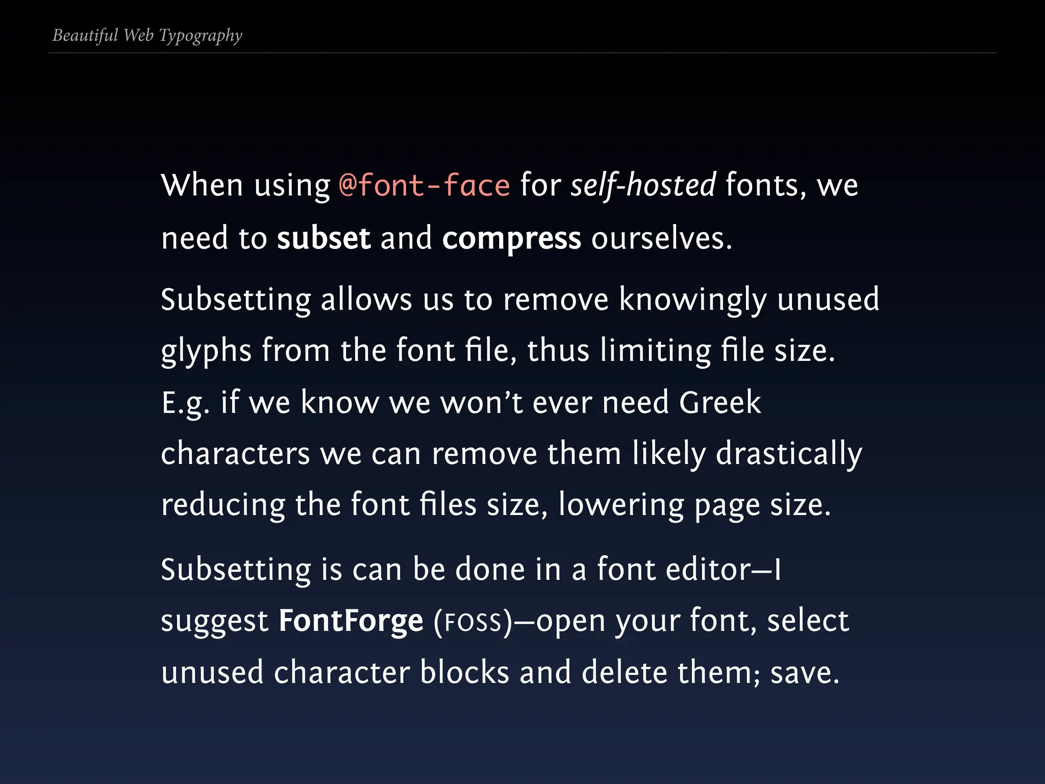 Beautiful Web Typography




             When using @font-face for self-hosted fonts, we
             need to subset and compress ourselves.
             Subsetting allows us to remove knowingly unused
             glyphs from the font ﬁle, thus limiting ﬁle size.
             E.g. if we know we won’t ever need Greek
             characters we can remove them likely drastically
             reducing the font ﬁles size, lowering page size.
             Subsetting is can be done in a font editor—I
             suggest FontForge (FOSS)—open your font, select
             unused character blocks and delete them; save.
 