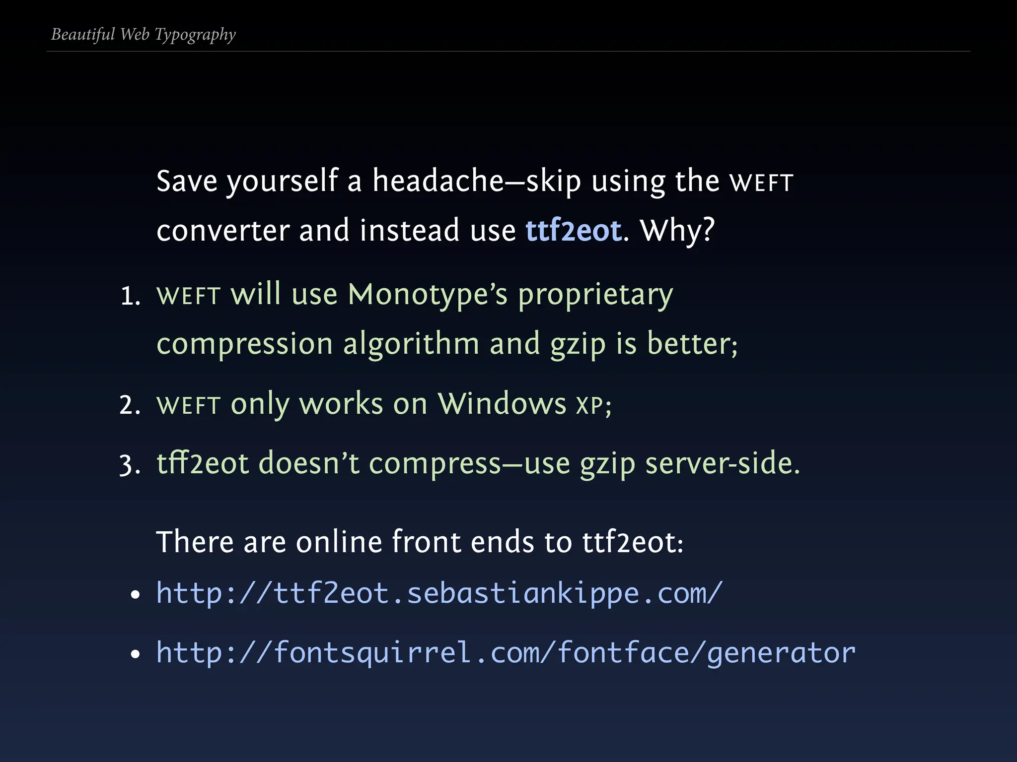 Beautiful Web Typography




             Save yourself a headache—skip using the WEFT
             converter and instead use ttf2eot. Why?

         1. WEFT will use Monotype’s proprietary
             compression algorithm and gzip is better;
        2. WEFT only works on Windows XP;
        3. tﬀ2eot doesn’t compress—use gzip server-side.

             There are online front ends to ttf2eot:
          • http://ttf2eot.sebastiankippe.com/
          • http://fontsquirrel.com/fontface/generator
 