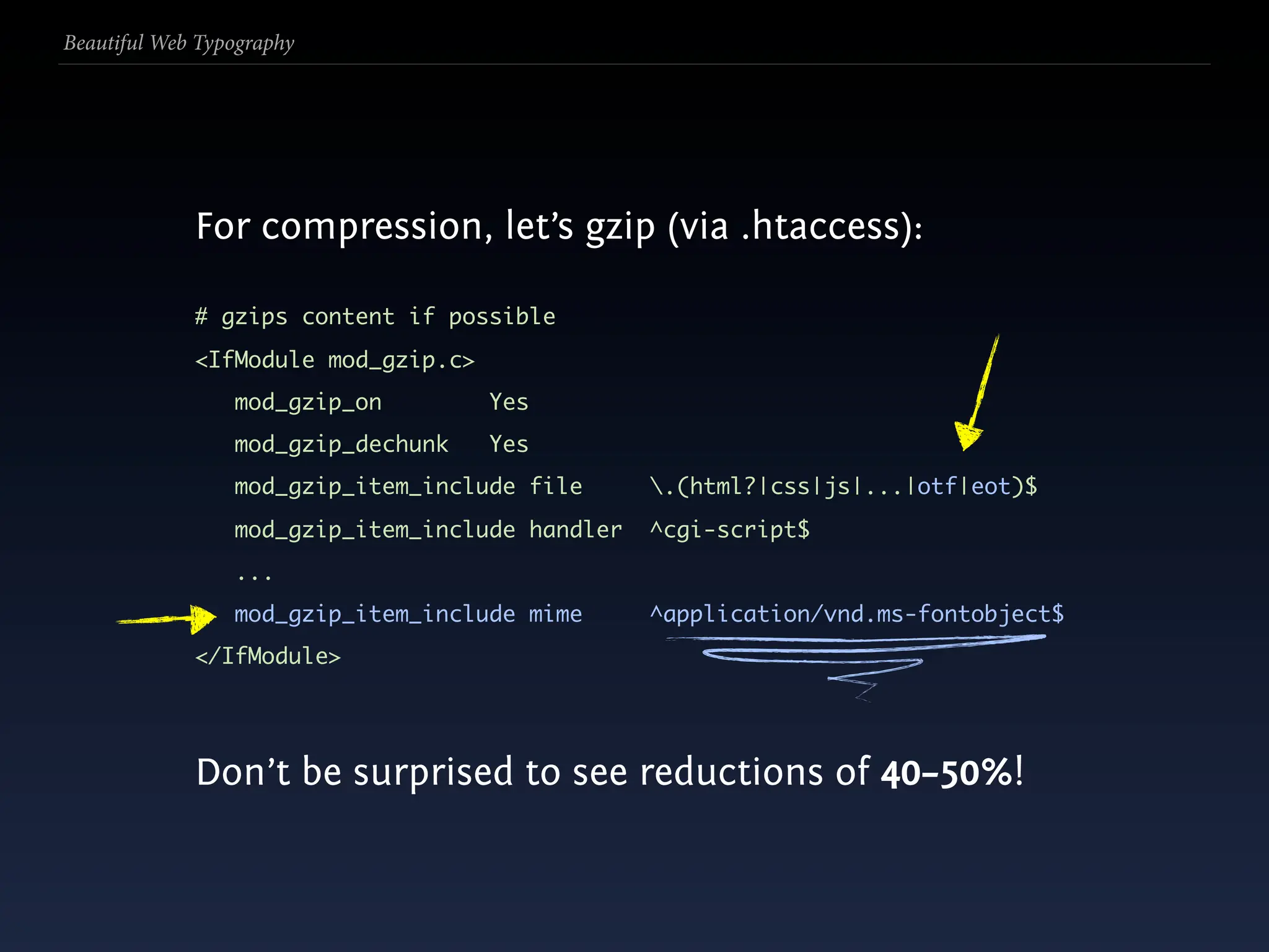Beautiful Web Typography




             For compression, let’s gzip (via .htaccess):

             # gzips content if possible
             <IfModule mod_gzip.c>
                 mod_gzip_on         Yes
                 mod_gzip_dechunk    Yes
                 mod_gzip_item_include file      .(html?|css|js|...|otf|eot)$
                 mod_gzip_item_include handler   ^cgi-script$
                 ...
                 mod_gzip_item_include mime      ^application/vnd.ms-fontobject$
             </IfModule>




             Don’t be surprised to see reductions of 40–50%!
 